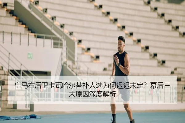 皇马右后卫卡瓦哈尔替补人选为何迟迟未定？幕后三大原因深度解析
